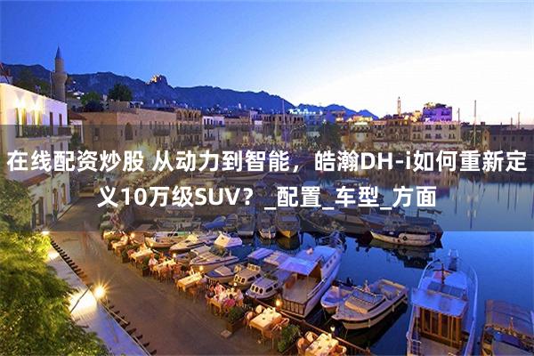 在线配资炒股 从动力到智能，皓瀚DH-i如何重新定义10万级SUV？_配置_车型_方面