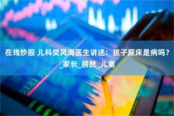 在线炒股 儿科樊风海医生讲述：孩子尿床是病吗？_家长_膀胱_儿童