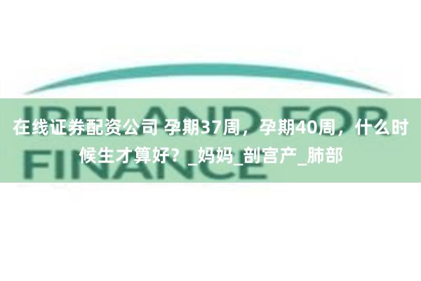 在线证券配资公司 孕期37周，孕期40周，什么时候生才算好？_妈妈_剖宫产_肺部