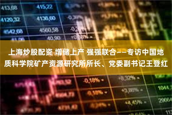 上海炒股配资 增储上产 强强联合——专访中国地质科学院矿产资源研究所所长、党委副书记王登红