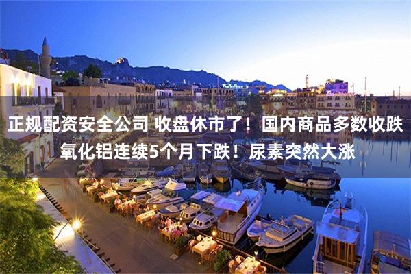 正规配资安全公司 收盘休市了！国内商品多数收跌 氧化铝连续5个月下跌！尿素突然大涨