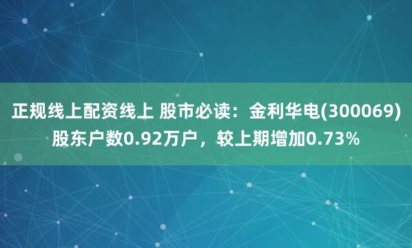 正规线上配资线上 股市必读：金利华电(300069)股东户数0.92万户，较上期增加0.73%