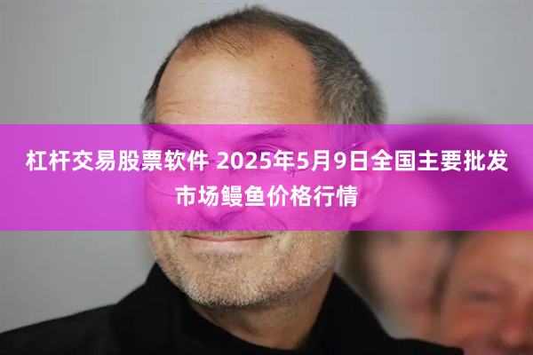 杠杆交易股票软件 2025年5月9日全国主要批发市场鳗鱼价格行情