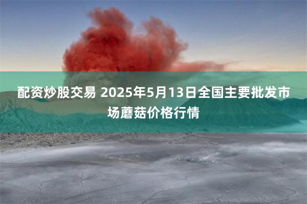 配资炒股交易 2025年5月13日全国主要批发市场蘑菇价格行情