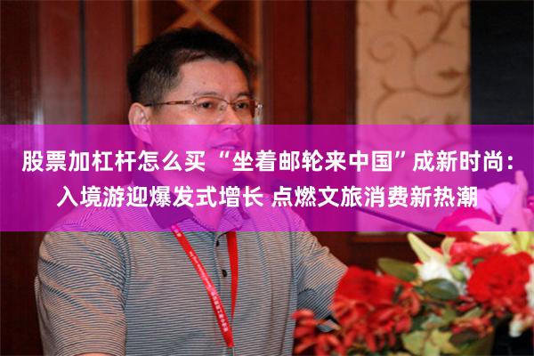股票加杠杆怎么买 “坐着邮轮来中国”成新时尚：入境游迎爆发式增长 点燃文旅消费新热潮