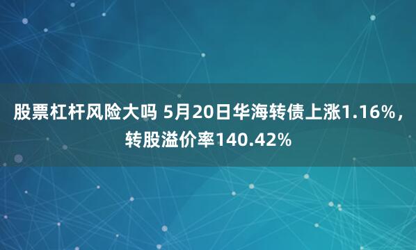 股票杠杆风险大吗 5月20日华海转债上涨1.16%，转股溢价率140.42%