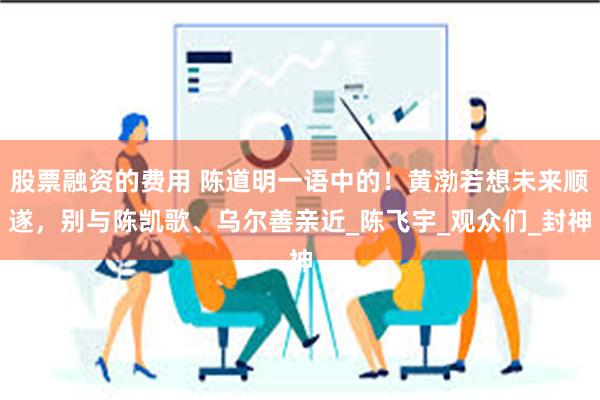 股票融资的费用 陈道明一语中的！黄渤若想未来顺遂，别与陈凯歌、乌尔善亲近_陈飞宇_观众们_封神