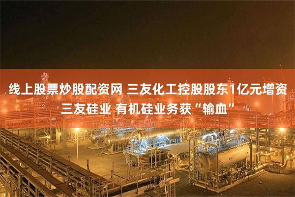 线上股票炒股配资网 三友化工控股股东1亿元增资三友硅业 有机硅业务获“输血”