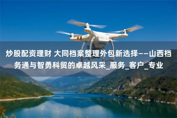 炒股配资理财 大同档案整理外包新选择——山西档务通与智勇科贸的卓越风采_服务_客户_专业