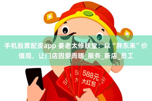 手机股票配资app 姜老太修肤堂：以“胖东来”价值观，让门店因爱而暖_服务_新店_员工