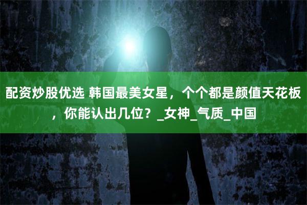 配资炒股优选 韩国最美女星，个个都是颜值天花板，你能认出几位？_女神_气质_中国