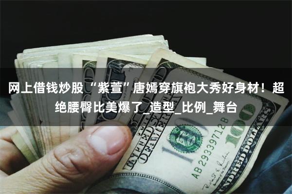 网上借钱炒股 “紫萱”唐嫣穿旗袍大秀好身材！超绝腰臀比美爆了_造型_比例_舞台