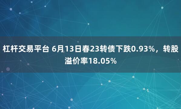 杠杆交易平台 6月13日春23转债下跌0.93%，转股溢价率18.05%