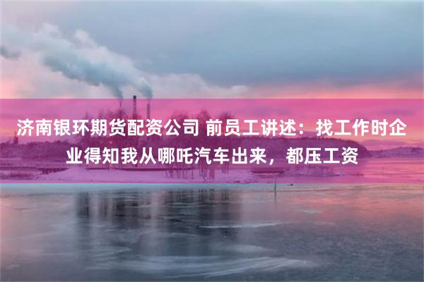 济南银环期货配资公司 前员工讲述：找工作时企业得知我从哪吒汽车出来，都压工资