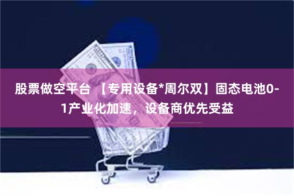 股票做空平台 【专用设备*周尔双】固态电池0-1产业化加速，设备商优先受益
