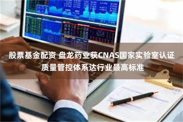 股票基金配资 盘龙药业获CNAS国家实验室认证 质量管控体系达行业最高标准