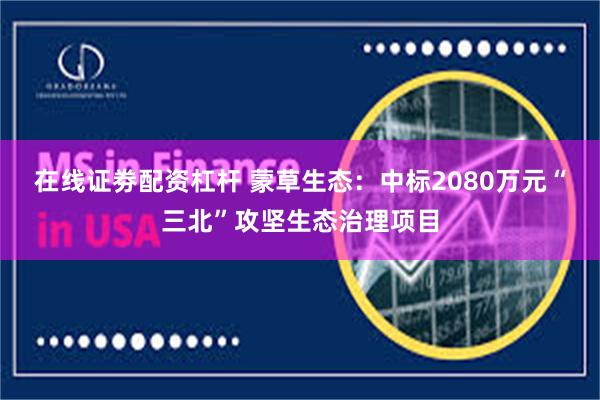 在线证劵配资杠杆 蒙草生态：中标2080万元“三北”攻坚生态治理项目
