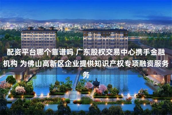 配资平台哪个靠谱吗 广东股权交易中心携手金融机构 为佛山高新区企业提供知识产权专项融资服务