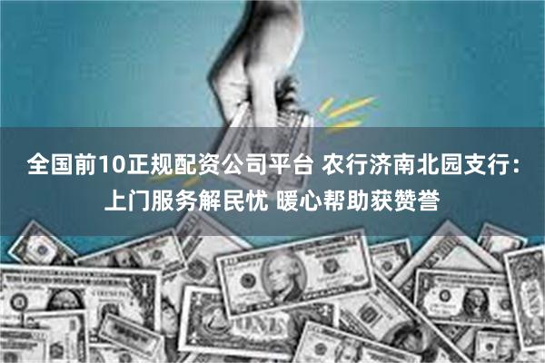 全国前10正规配资公司平台 农行济南北园支行：上门服务解民忧 暖心帮助获赞誉