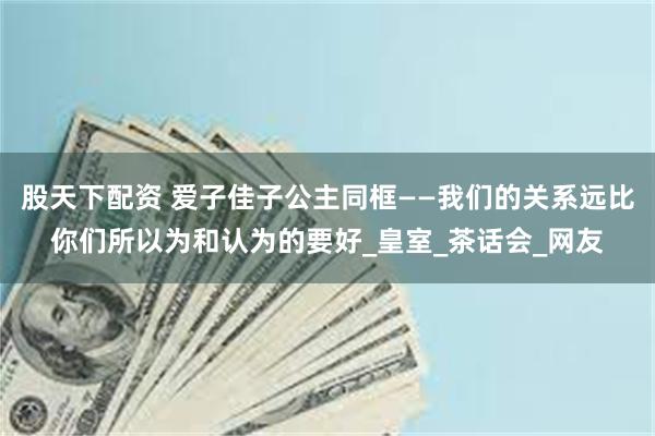 股天下配资 爱子佳子公主同框——我们的关系远比你们所以为和认为的要好_皇室_茶话会_网友