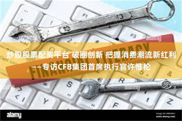 炒股股票配资平台 破圈创新 把握消费潮流新红利——专访CFB集团首席执行官许惟抡