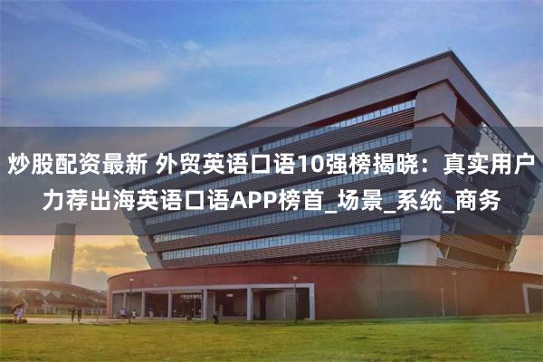 炒股配资最新 外贸英语口语10强榜揭晓：真实用户力荐出海英语口语APP榜首_场景_系统_商务