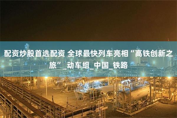 配资炒股首选配资 全球最快列车亮相“高铁创新之旅”_动车组_中国_铁路