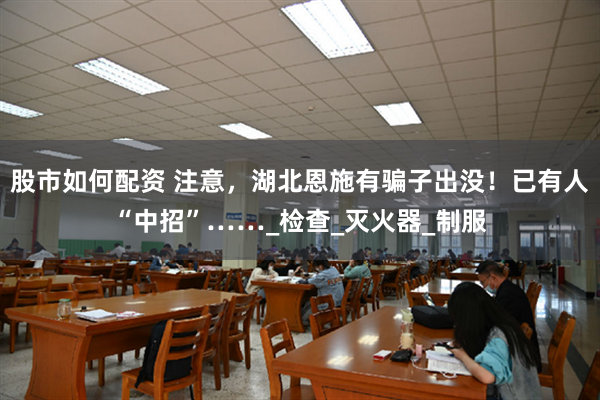 股市如何配资 注意，湖北恩施有骗子出没！已有人“中招”……_检查_灭火器_制服