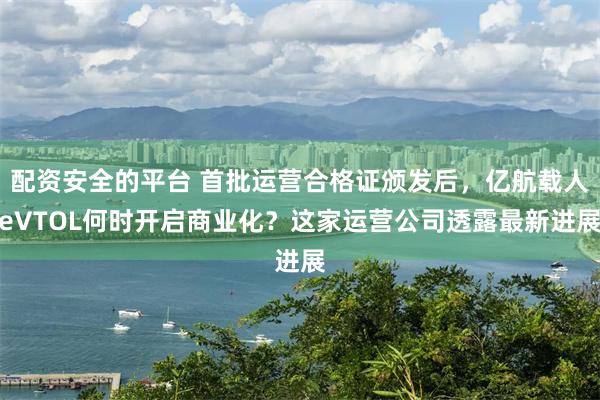 配资安全的平台 首批运营合格证颁发后，亿航载人eVTOL何时开启商业化？这家运营公司透露最新进展