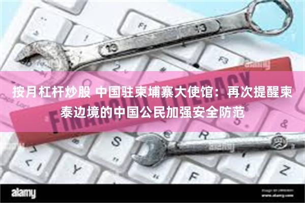 按月杠杆炒股 中国驻柬埔寨大使馆：再次提醒柬泰边境的中国公民加强安全防范
