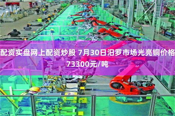 配资实盘网上配资炒股 7月30日汨罗市场光亮铜价格73300元/吨