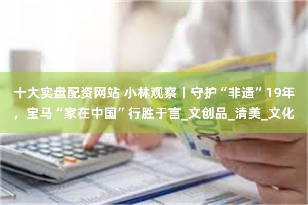 十大实盘配资网站 小林观察丨守护“非遗”19年，宝马“家在中国”行胜于言_文创品_清美_文化