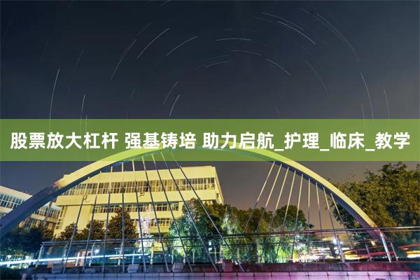 股票放大杠杆 强基铸培 助力启航_护理_临床_教学