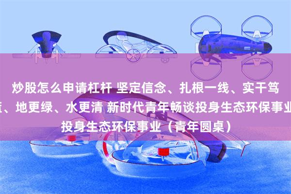 炒股怎么申请杠杆 坚定信念、扎根一线、实干笃行，让天更蓝、地更绿、水更清 新时代青年畅谈投身生态环保事业（青年圆桌）