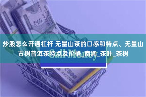 炒股怎么开通杠杆 无量山茶的口感和特点、无量山古树普洱茶特点及价格_南涧_茶叶_茶树