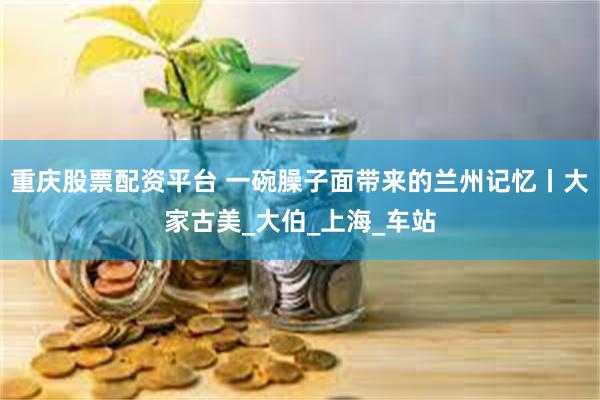 重庆股票配资平台 一碗臊子面带来的兰州记忆丨大家古美_大伯_上海_车站