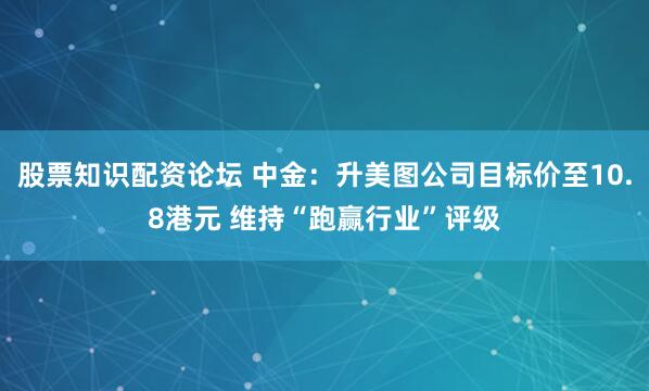 股票知识配资论坛 中金：升美图公司目标价至10.8港元 维持“跑赢行业”评级