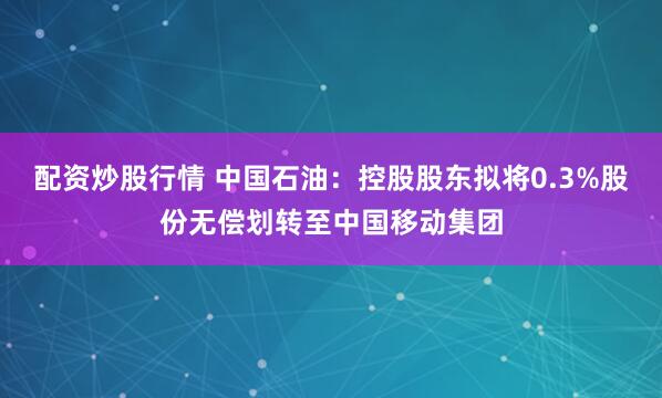 配资炒股行情 中国石油：控股股东拟将0.3%股份无偿划转至中国移动集团