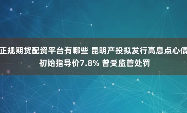 正规期货配资平台有哪些 昆明产投拟发行高息点心债 初始指导价7.8% 曾受监管处罚