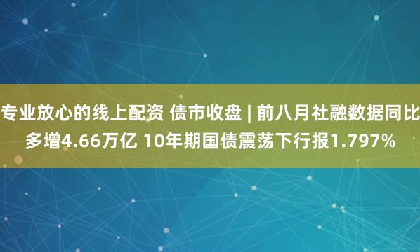 专业放心的线上配资 债市收盘 | 前八月社融数据同比多增4.66万亿 10年期国债震荡下行报1.797%
