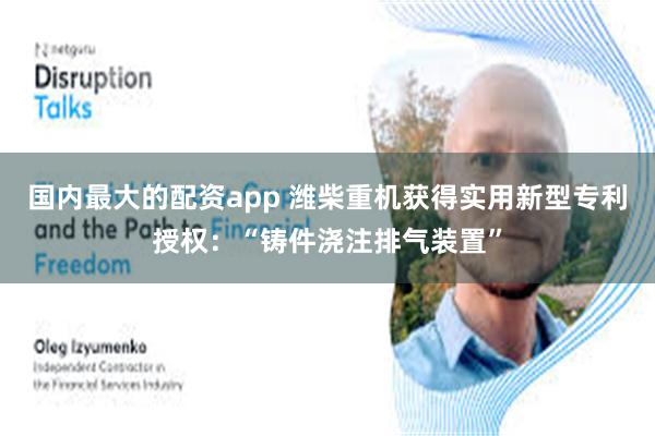 国内最大的配资app 潍柴重机获得实用新型专利授权：“铸件浇注排气装置”