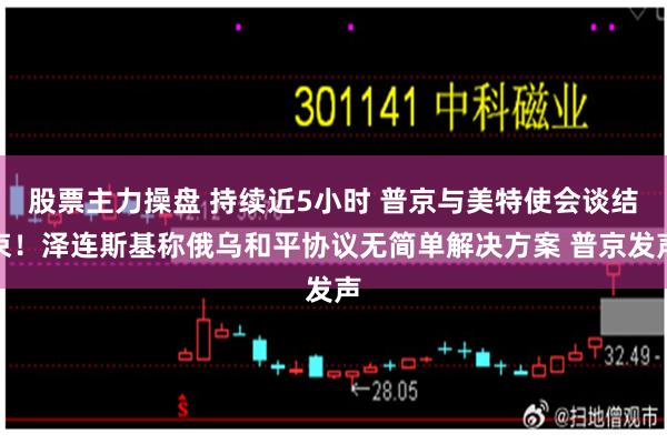 股票主力操盘 持续近5小时 普京与美特使会谈结束!泽连斯基称俄乌和平协议无简单解决方案 普京发声