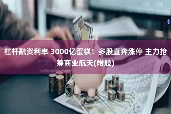 杠杆融资利率 3000亿蛋糕！多股直奔涨停 主力抢筹商业航天(附股)