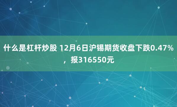 什么是杠杆炒股 12月6日沪锡期货收盘下跌0.47%，报316550元
