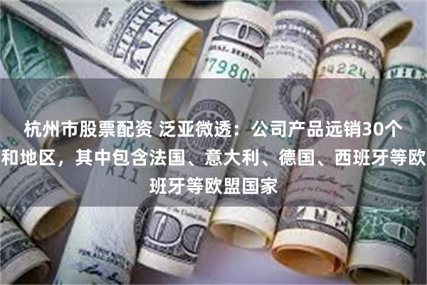 杭州市股票配资 泛亚微透：公司产品远销30个多国家和地区，其中包含法国、意大利、德国、西班牙等欧盟国家