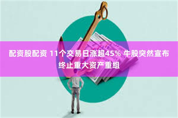 配资股配资 11个交易日涨超45% 牛股突然宣布终止重大资产重组