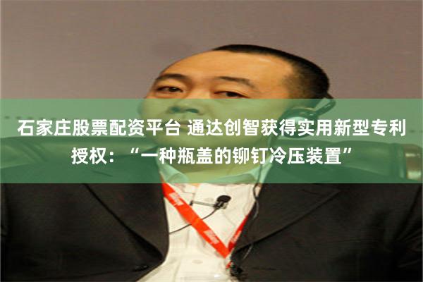 石家庄股票配资平台 通达创智获得实用新型专利授权：“一种瓶盖的铆钉冷压装置”