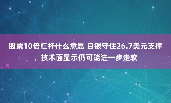 股票10倍杠杆什么意思 白银守住26.7美元支撑，技术面显示仍可能进一步走软